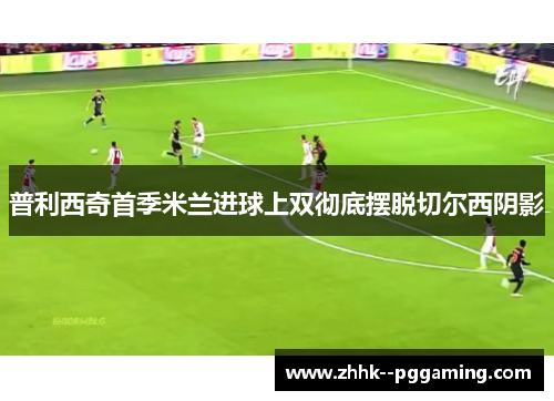 普利西奇首季米兰进球上双彻底摆脱切尔西阴影