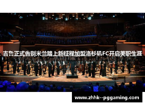 吉鲁正式告别米兰踏上新征程加盟洛杉矶FC开启美职生涯